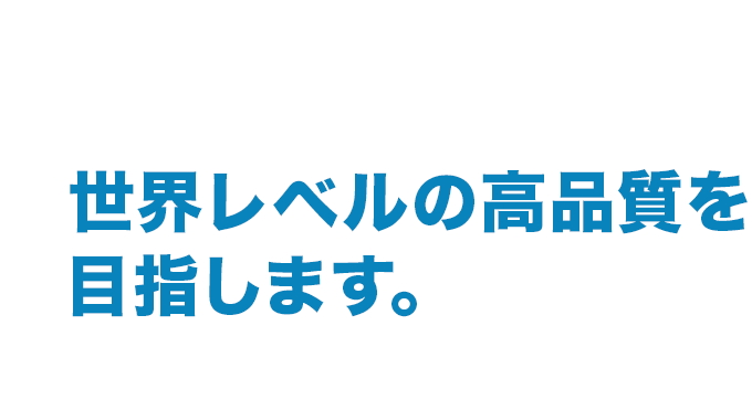 世界レベルの高品質を目指します。